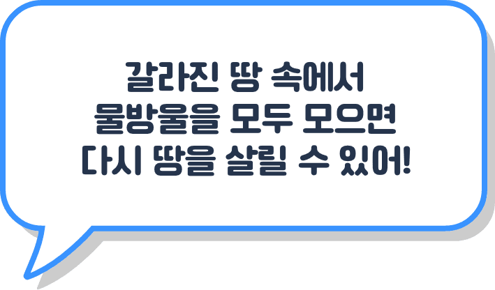 갈라진 땅 속에서 물방울을 모두 모으면 다시 땅을 살릴 수 있어!